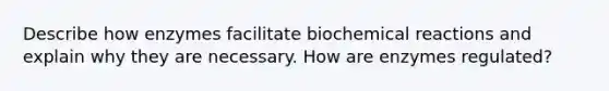 Describe how enzymes facilitate biochemical reactions and explain why they are necessary. How are enzymes regulated?