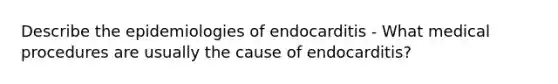 Describe the epidemiologies of endocarditis - What medical procedures are usually the cause of endocarditis?