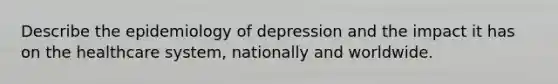 Describe the epidemiology of depression and the impact it has on the healthcare system, nationally and worldwide.