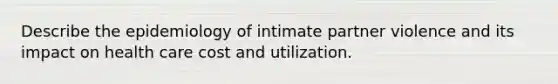 Describe the epidemiology of intimate partner violence and its impact on health care cost and utilization.