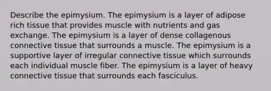 Describe the epimysium. The epimysium is a layer of adipose rich tissue that provides muscle with nutrients and <a href='https://www.questionai.com/knowledge/kU8LNOksTA-gas-exchange' class='anchor-knowledge'>gas exchange</a>. The epimysium is a layer of dense collagenous <a href='https://www.questionai.com/knowledge/kYDr0DHyc8-connective-tissue' class='anchor-knowledge'>connective tissue</a> that surrounds a muscle. The epimysium is a supportive layer of irregular connective tissue which surrounds each individual muscle fiber. The epimysium is a layer of heavy connective tissue that surrounds each fasciculus.