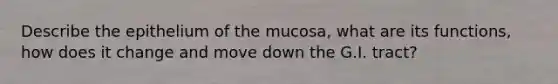 Describe the epithelium of the mucosa, what are its functions, how does it change and move down the G.I. tract?