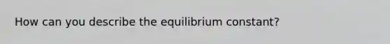 How can you describe the equilibrium constant?