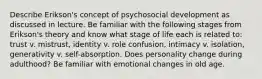 Describe Erikson's concept of psychosocial development as discussed in lecture. Be familiar with the following stages from Erikson's theory and know what stage of life each is related to: trust v. mistrust, identity v. role confusion, intimacy v. isolation, generativity v. self-absorption. Does personality change during adulthood? Be familiar with emotional changes in old age.