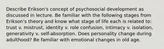 Describe Erikson's concept of psychosocial development as discussed in lecture. Be familiar with the following stages from Erikson's theory and know what stage of life each is related to: trust v. mistrust, identity v. role confusion, intimacy v. isolation, generativity v. self-absorption. Does personality change during adulthood? Be familiar with emotional changes in old age.