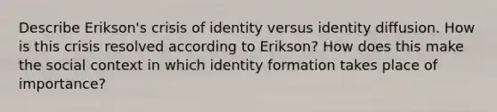 Describe Erikson's crisis of identity versus identity diffusion. How is this crisis resolved according to Erikson? How does this make the social context in which identity formation takes place of importance?