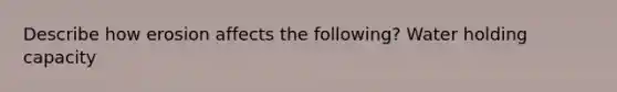 Describe how erosion affects the following? Water holding capacity