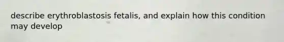 describe erythroblastosis fetalis, and explain how this condition may develop