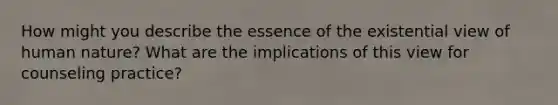 How might you describe the essence of the existential view of human nature? What are the implications of this view for counseling practice?