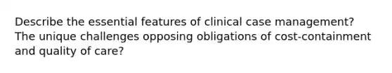 Describe the essential features of clinical case management? The unique challenges opposing obligations of cost-containment and quality of care?