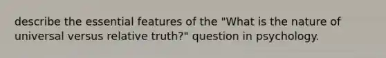 describe the essential features of the "What is the nature of universal versus relative truth?" question in psychology.