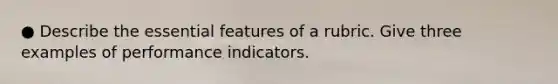 ● Describe the essential features of a rubric. Give three examples of performance indicators.