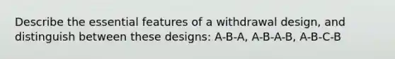 Describe the essential features of a withdrawal design, and distinguish between these designs: A-B-A, A-B-A-B, A-B-C-B