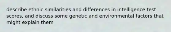 describe ethnic similarities and differences in intelligence test scores, and discuss some genetic and environmental factors that might explain them