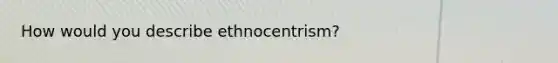 How would you describe ethnocentrism?