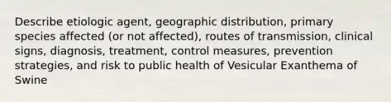 Describe etiologic agent, geographic distribution, primary species affected (or not affected), routes of transmission, clinical signs, diagnosis, treatment, control measures, prevention strategies, and risk to public health of Vesicular Exanthema of Swine