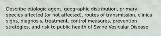 Describe etiologic agent, geographic distribution, primary species affected (or not affected), routes of transmission, clinical signs, diagnosis, treatment, control measures, prevention strategies, and risk to public health of Swine Vesicular Disease