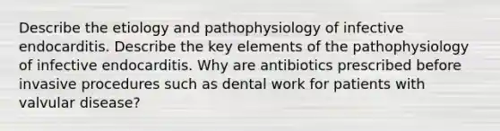 Describe the etiology and pathophysiology of infective endocarditis. Describe the key elements of the pathophysiology of infective endocarditis. Why are antibiotics prescribed before invasive procedures such as dental work for patients with valvular disease?