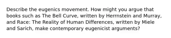 Describe the eugenics movement. How might you argue that books such as The Bell Curve, written by Herrnstein and Murray, and Race: The Reality of Human Differences, written by Miele and Sarich, make contemporary eugenicist arguments?