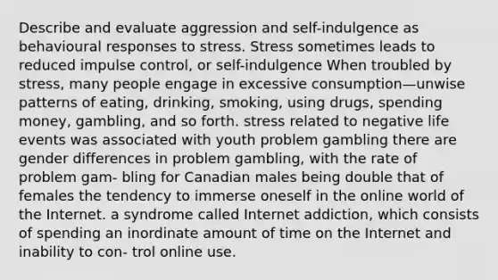 Describe and evaluate aggression and self-indulgence as behavioural responses to stress. Stress sometimes leads to reduced impulse control, or self-indulgence When troubled by stress, many people engage in excessive consumption—unwise patterns of eating, drinking, smoking, using drugs, spending money, gambling, and so forth. stress related to negative life events was associated with youth problem gambling there are gender differences in problem gambling, with the rate of problem gam- bling for Canadian males being double that of females the tendency to immerse oneself in the online world of the Internet. a syndrome called Internet addiction, which consists of spending an inordinate amount of time on the Internet and inability to con- trol online use.