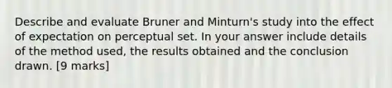 Describe and evaluate Bruner and Minturn's study into the effect of expectation on perceptual set. In your answer include details of the method used, the results obtained and the conclusion drawn. [9 marks]