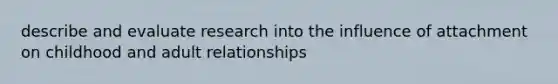 describe and evaluate research into the influence of attachment on childhood and adult relationships