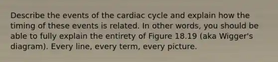 Describe the events of the cardiac cycle and explain how the timing of these events is related. In other words, you should be able to fully explain the entirety of Figure 18.19 (aka Wigger's diagram). Every line, every term, every picture.