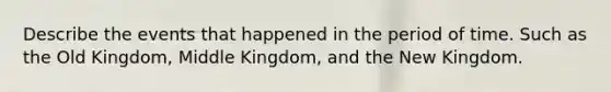 Describe the events that happened in the period of time. Such as the Old Kingdom, Middle Kingdom, and the New Kingdom.