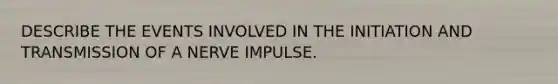 DESCRIBE THE EVENTS INVOLVED IN THE INITIATION AND TRANSMISSION OF A NERVE IMPULSE.