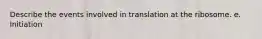 Describe the events involved in translation at the ribosome. e. Initiation