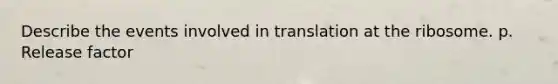 Describe the events involved in translation at the ribosome. p. Release factor