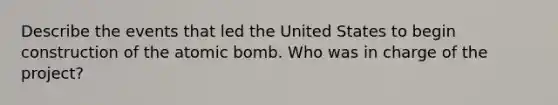 Describe the events that led the United States to begin construction of the atomic bomb. Who was in charge of the project?