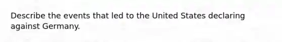 Describe the events that led to the United States declaring against Germany.