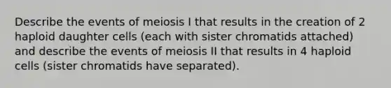 Describe the events of meiosis I that results in the creation of 2 haploid daughter cells (each with sister chromatids attached) and describe the events of meiosis II that results in 4 haploid cells (sister chromatids have separated).