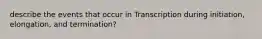 describe the events that occur in Transcription during initiation, elongation, and termination?