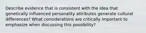 Describe evidence that is consistent with the idea that genetically influenced personality attributes generate cultural differences? What considerations are critically important to emphasize when discussing this possibility?