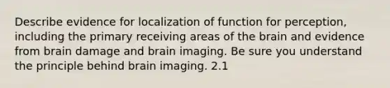 Describe evidence for localization of function for perception, including the primary receiving areas of the brain and evidence from brain damage and brain imaging. Be sure you understand the principle behind brain imaging. 2.1