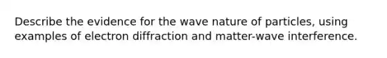 Describe the evidence for the wave nature of particles, using examples of electron diffraction and matter-wave interference.