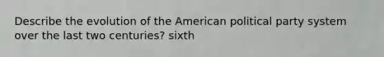 Describe the evolution of the American political party system over the last two centuries? sixth