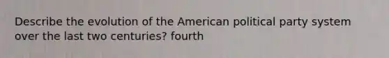 Describe the evolution of the American political party system over the last two centuries? fourth