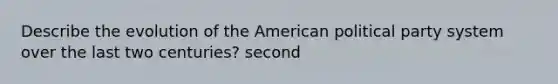 Describe the evolution of the American political party system over the last two centuries? second