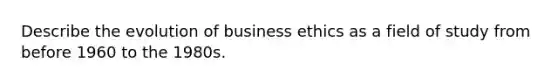 Describe the evolution of business ethics as a field of study from before 1960 to the 1980s.