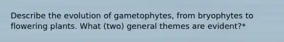 Describe the evolution of gametophytes, from bryophytes to flowering plants. What (two) general themes are evident?*