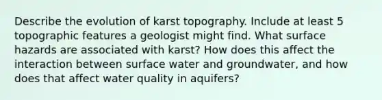 Describe the evolution of karst topography. Include at least 5 topographic features a geologist might find. What surface hazards are associated with karst? How does this affect the interaction between surface water and groundwater, and how does that affect water quality in aquifers?