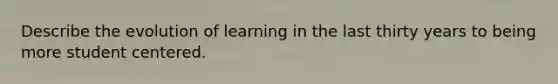 Describe the evolution of learning in the last thirty years to being more student centered.