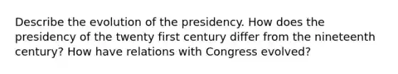 Describe the evolution of the presidency. How does the presidency of the twenty first century differ from the nineteenth century? How have relations with Congress evolved?