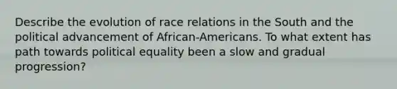 Describe the evolution of race relations in the South and the political advancement of African-Americans. To what extent has path towards political equality been a slow and gradual progression?