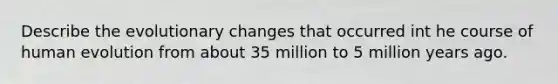 Describe the evolutionary changes that occurred int he course of human evolution from about 35 million to 5 million years ago.