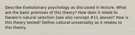 Describe Evolutionary psychology as discussed in lecture. What are the basic premises of this theory? How does it relate to Darwin's natural selection (see also concept #11 above)? How is this theory tested? Define cultural universality as it relates to this theory.