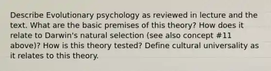 Describe Evolutionary psychology as reviewed in lecture and the text. What are the basic premises of this theory? How does it relate to Darwin's natural selection (see also concept #11 above)? How is this theory tested? Define cultural universality as it relates to this theory.